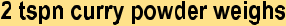 style="font-family:Arial,sans-serif;;font-size:16pt;">2 tspn curry powder weighsstyle="font-family:'Comic Sans MS',sans-serif;;font-size:14pt;">style="font-family:'Comic Sans MS',sans-serif;;font-size:14pt;">